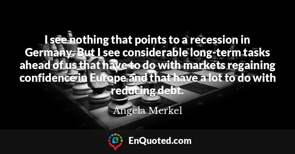 I see nothing that points to a recession in Germany. But I see considerable long-term tasks ahead of us that have to do with markets regaining confidence in Europe and that have a lot to do with reducing debt.