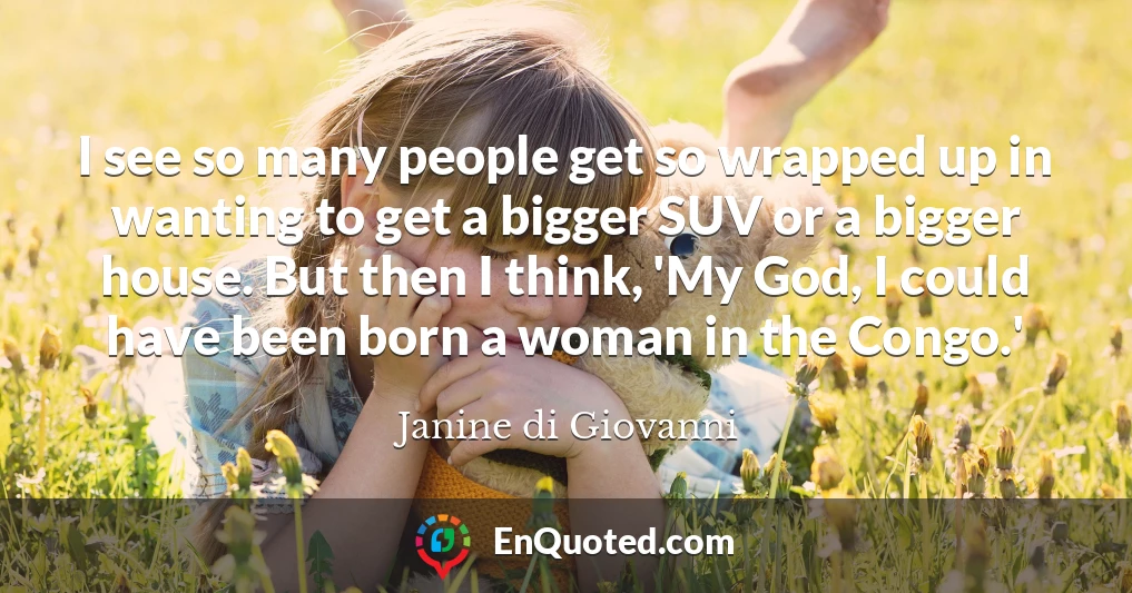 I see so many people get so wrapped up in wanting to get a bigger SUV or a bigger house. But then I think, 'My God, I could have been born a woman in the Congo.'
