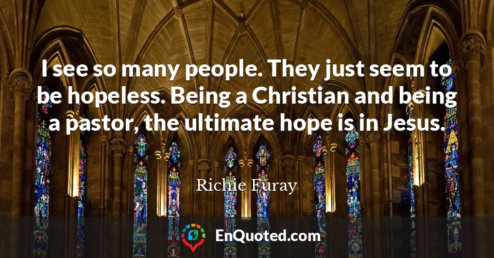 I see so many people. They just seem to be hopeless. Being a Christian and being a pastor, the ultimate hope is in Jesus.