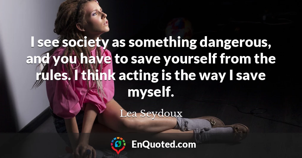 I see society as something dangerous, and you have to save yourself from the rules. I think acting is the way I save myself.