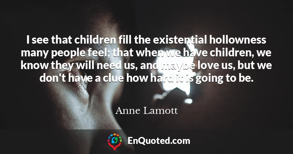 I see that children fill the existential hollowness many people feel; that when we have children, we know they will need us, and maybe love us, but we don't have a clue how hard it is going to be.