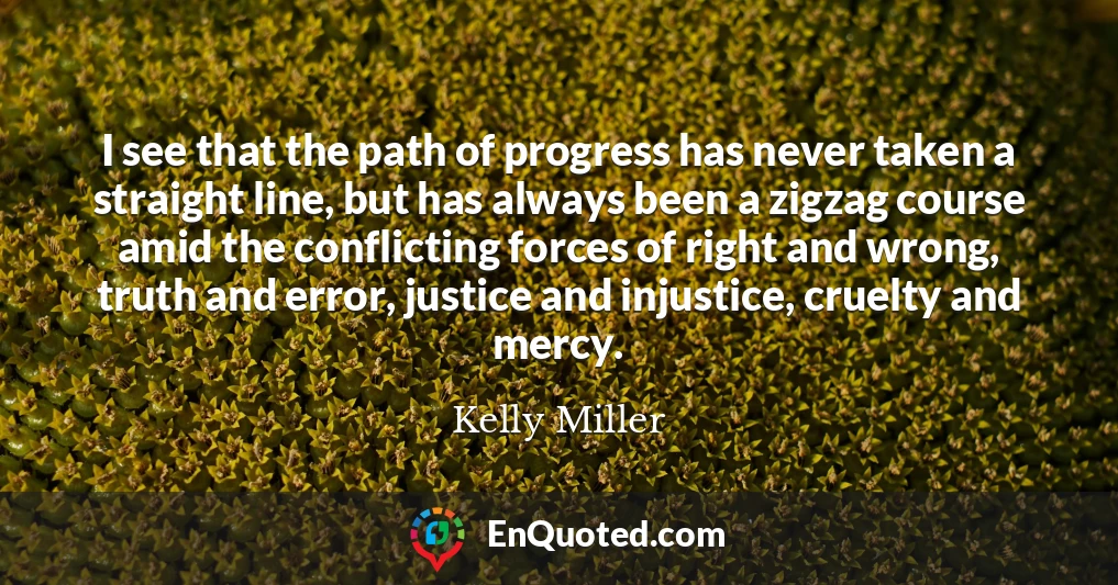 I see that the path of progress has never taken a straight line, but has always been a zigzag course amid the conflicting forces of right and wrong, truth and error, justice and injustice, cruelty and mercy.