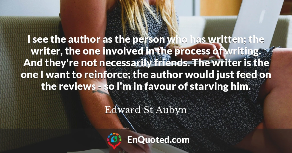 I see the author as the person who has written; the writer, the one involved in the process of writing. And they're not necessarily friends. The writer is the one I want to reinforce; the author would just feed on the reviews - so I'm in favour of starving him.