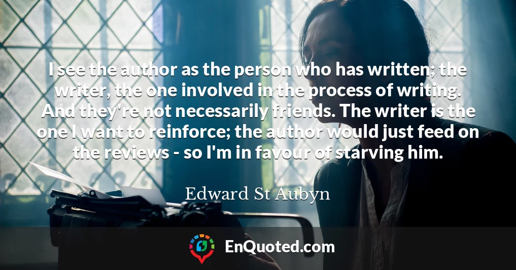 I see the author as the person who has written; the writer, the one involved in the process of writing. And they're not necessarily friends. The writer is the one I want to reinforce; the author would just feed on the reviews - so I'm in favour of starving him.