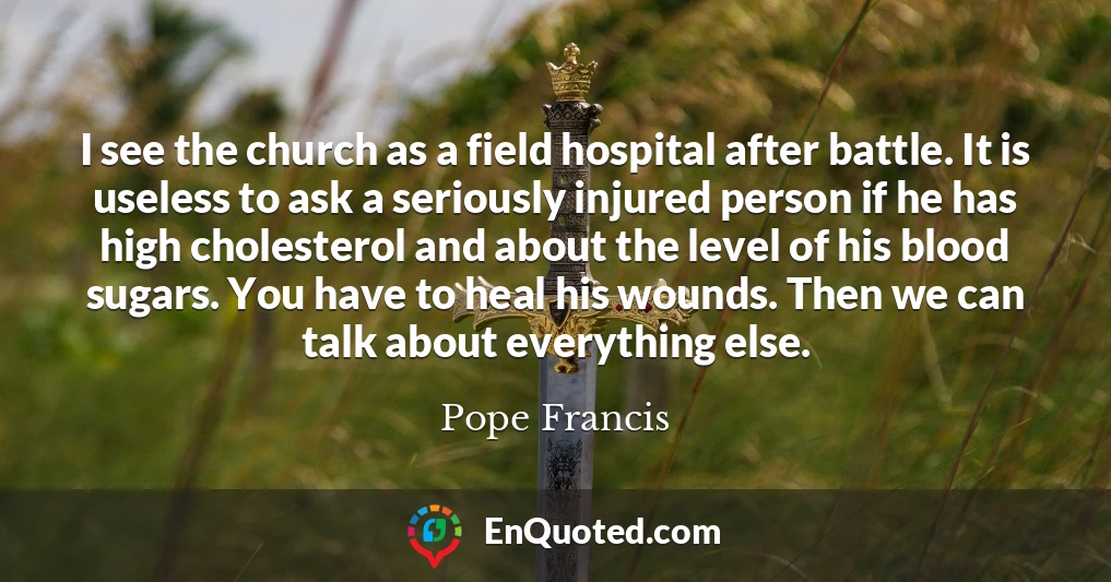 I see the church as a field hospital after battle. It is useless to ask a seriously injured person if he has high cholesterol and about the level of his blood sugars. You have to heal his wounds. Then we can talk about everything else.