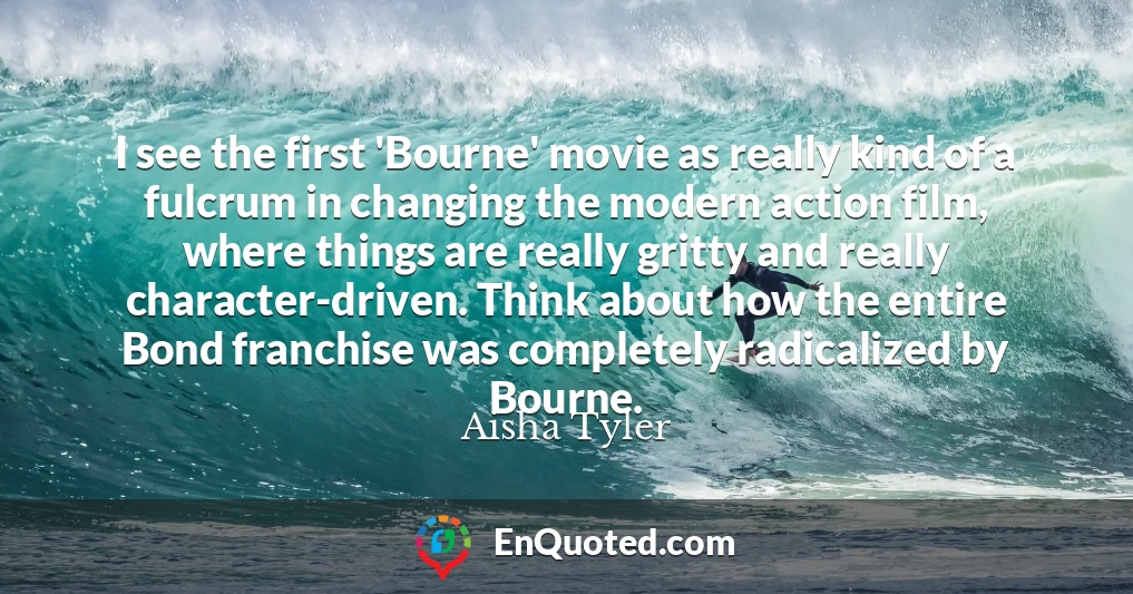 I see the first 'Bourne' movie as really kind of a fulcrum in changing the modern action film, where things are really gritty and really character-driven. Think about how the entire Bond franchise was completely radicalized by Bourne.