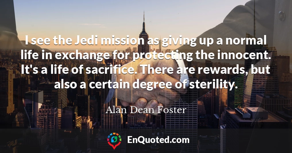 I see the Jedi mission as giving up a normal life in exchange for protecting the innocent. It's a life of sacrifice. There are rewards, but also a certain degree of sterility.