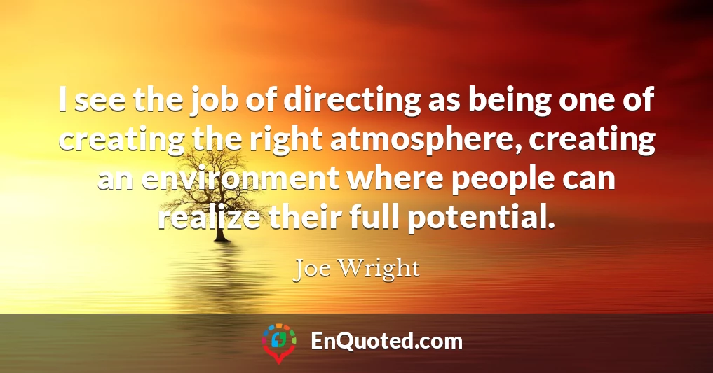 I see the job of directing as being one of creating the right atmosphere, creating an environment where people can realize their full potential.