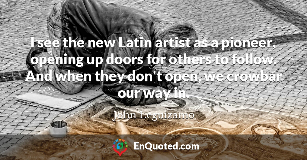 I see the new Latin artist as a pioneer, opening up doors for others to follow. And when they don't open, we crowbar our way in.
