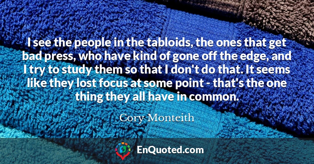 I see the people in the tabloids, the ones that get bad press, who have kind of gone off the edge, and I try to study them so that I don't do that. It seems like they lost focus at some point - that's the one thing they all have in common.