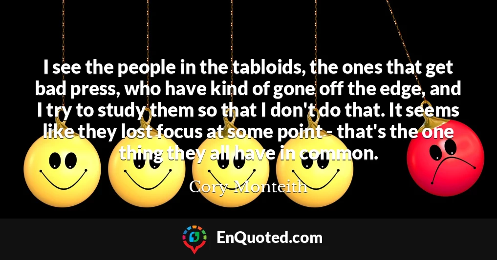 I see the people in the tabloids, the ones that get bad press, who have kind of gone off the edge, and I try to study them so that I don't do that. It seems like they lost focus at some point - that's the one thing they all have in common.