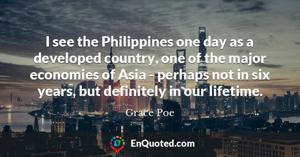 I see the Philippines one day as a developed country, one of the major economies of Asia - perhaps not in six years, but definitely in our lifetime.