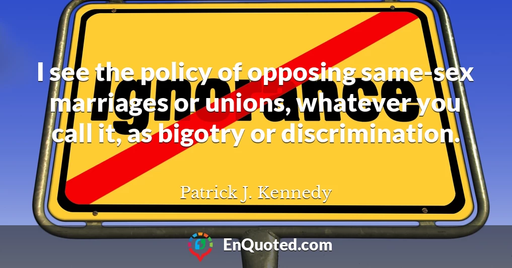 I see the policy of opposing same-sex marriages or unions, whatever you call it, as bigotry or discrimination.