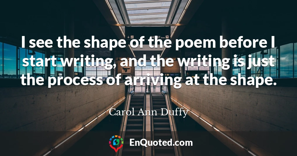 I see the shape of the poem before I start writing, and the writing is just the process of arriving at the shape.