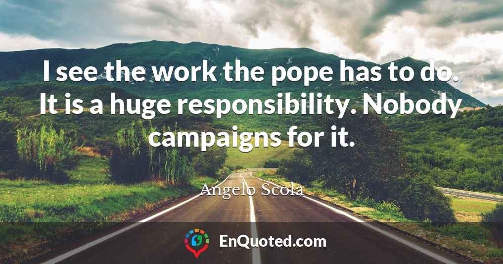 I see the work the pope has to do. It is a huge responsibility. Nobody campaigns for it.