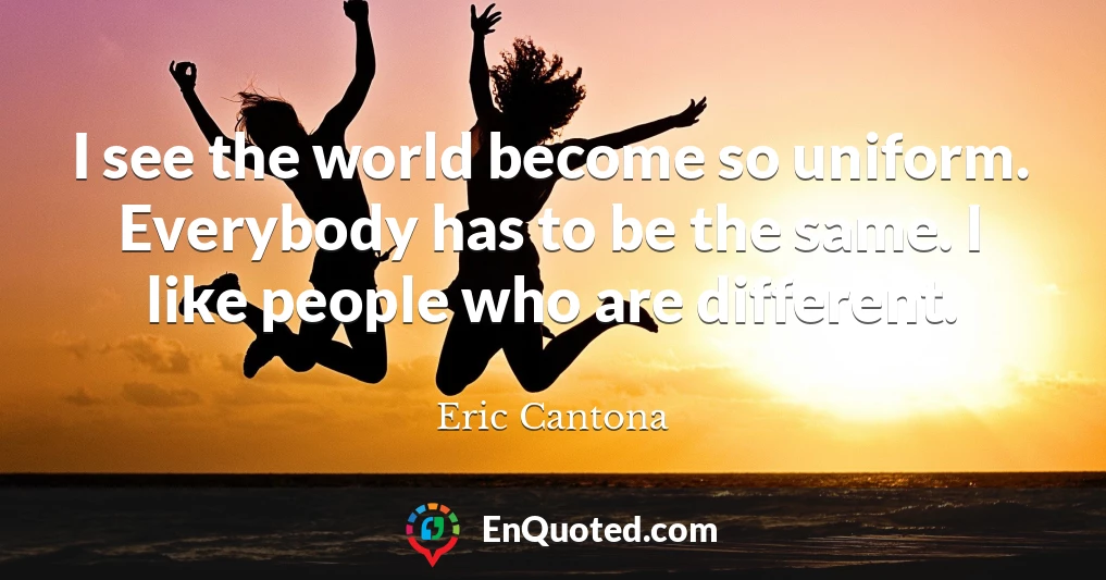 I see the world become so uniform. Everybody has to be the same. I like people who are different.