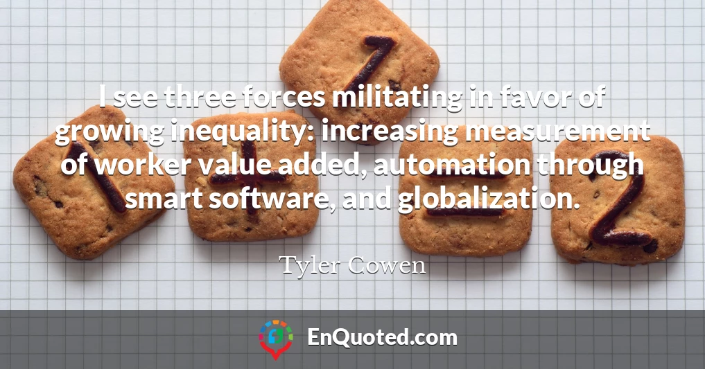 I see three forces militating in favor of growing inequality: increasing measurement of worker value added, automation through smart software, and globalization.