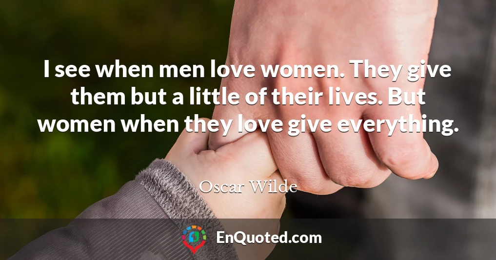 I see when men love women. They give them but a little of their lives. But women when they love give everything.