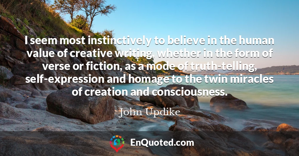 I seem most instinctively to believe in the human value of creative writing, whether in the form of verse or fiction, as a mode of truth-telling, self-expression and homage to the twin miracles of creation and consciousness.