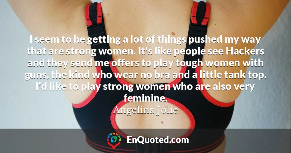 I seem to be getting a lot of things pushed my way that are strong women. It's like people see Hackers and they send me offers to play tough women with guns, the kind who wear no bra and a little tank top. I'd like to play strong women who are also very feminine.