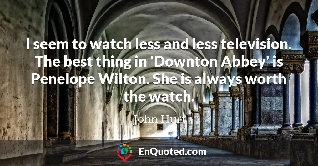I seem to watch less and less television. The best thing in 'Downton Abbey' is Penelope Wilton. She is always worth the watch.