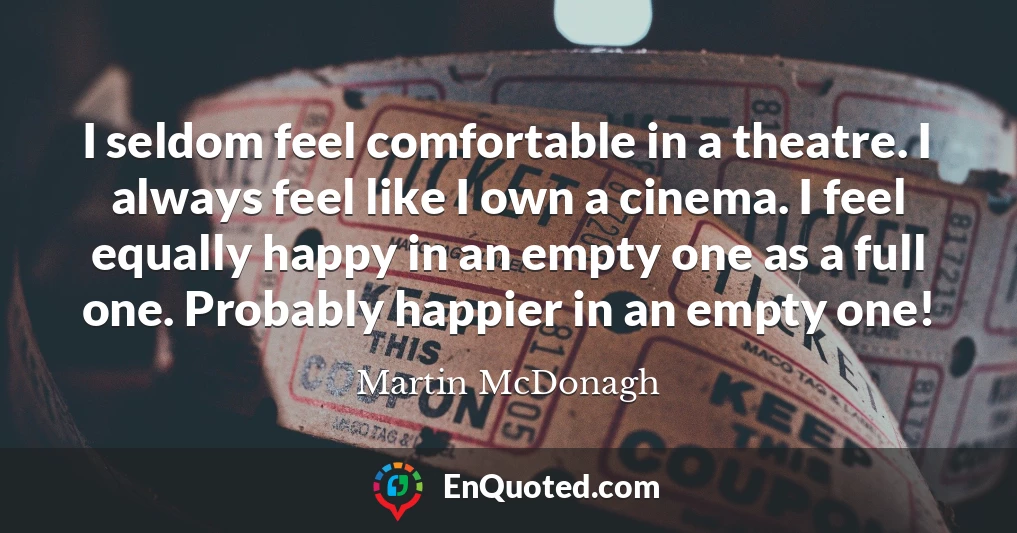 I seldom feel comfortable in a theatre. I always feel like I own a cinema. I feel equally happy in an empty one as a full one. Probably happier in an empty one!