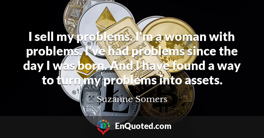 I sell my problems. I'm a woman with problems. I've had problems since the day I was born. And I have found a way to turn my problems into assets.