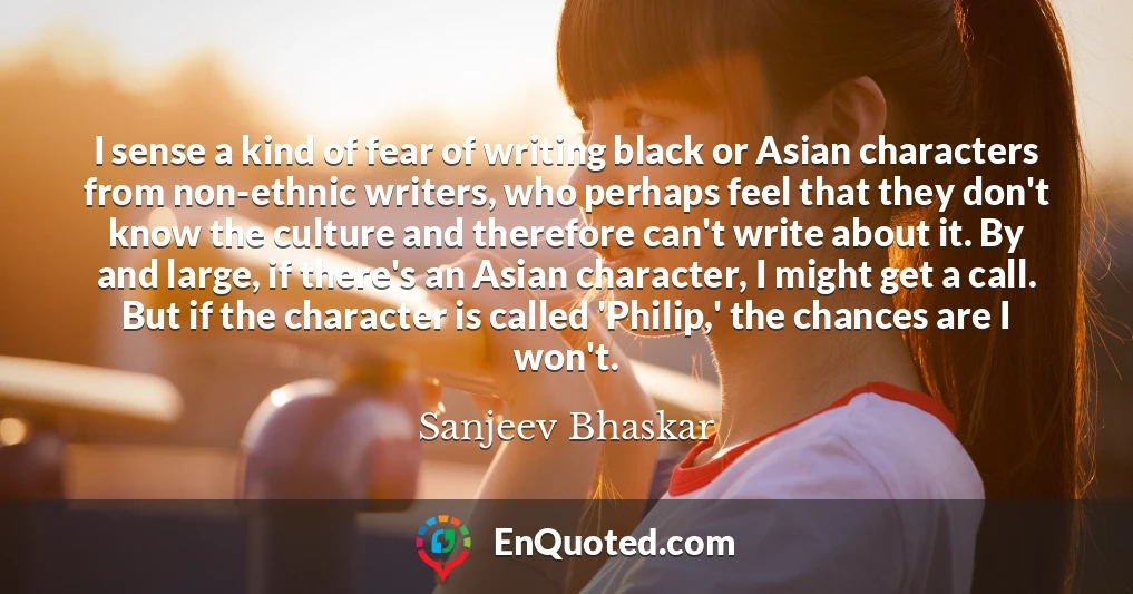 I sense a kind of fear of writing black or Asian characters from non-ethnic writers, who perhaps feel that they don't know the culture and therefore can't write about it. By and large, if there's an Asian character, I might get a call. But if the character is called 'Philip,' the chances are I won't.