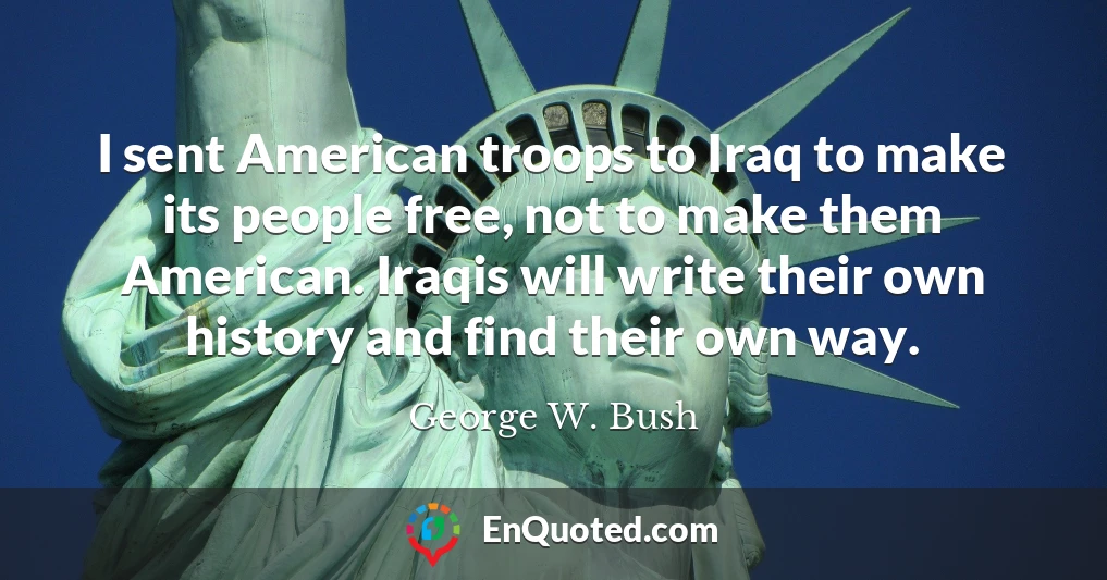 I sent American troops to Iraq to make its people free, not to make them American. Iraqis will write their own history and find their own way.