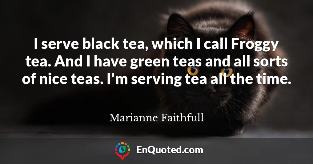 I serve black tea, which I call Froggy tea. And I have green teas and all sorts of nice teas. I'm serving tea all the time.