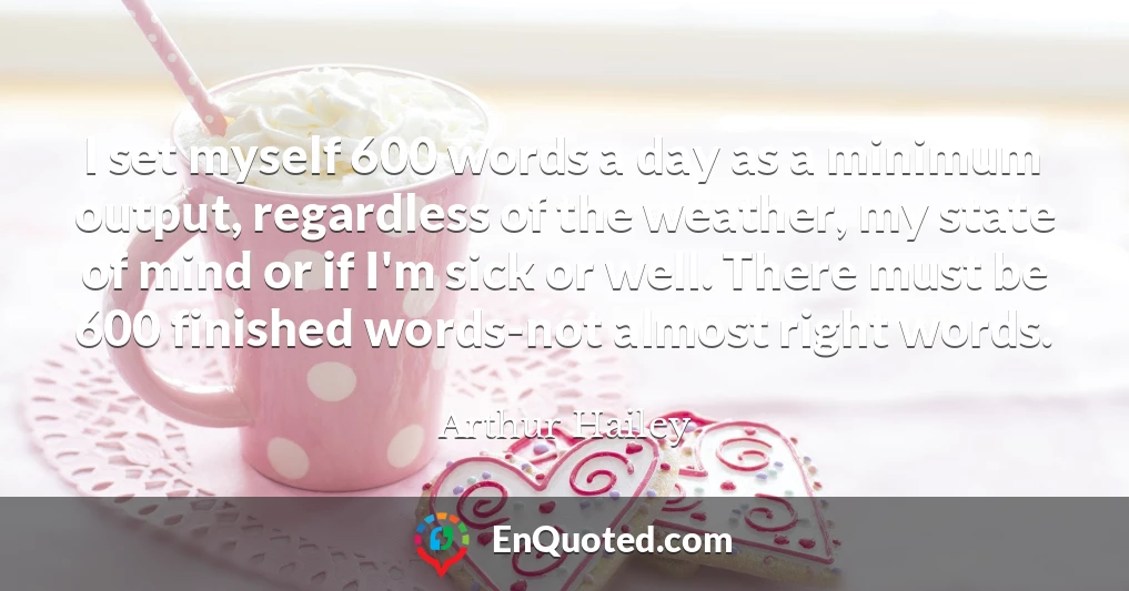 I set myself 600 words a day as a minimum output, regardless of the weather, my state of mind or if I'm sick or well. There must be 600 finished words-not almost right words.
