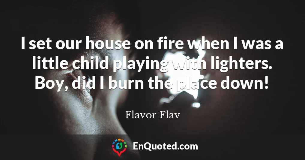 I set our house on fire when I was a little child playing with lighters. Boy, did I burn the place down!