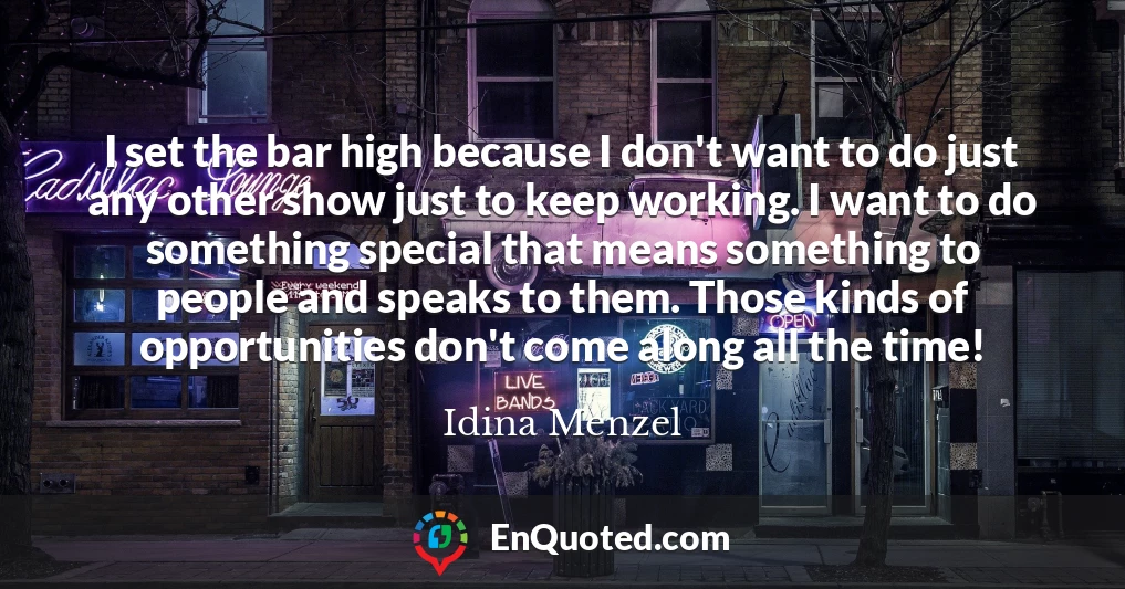 I set the bar high because I don't want to do just any other show just to keep working. I want to do something special that means something to people and speaks to them. Those kinds of opportunities don't come along all the time!