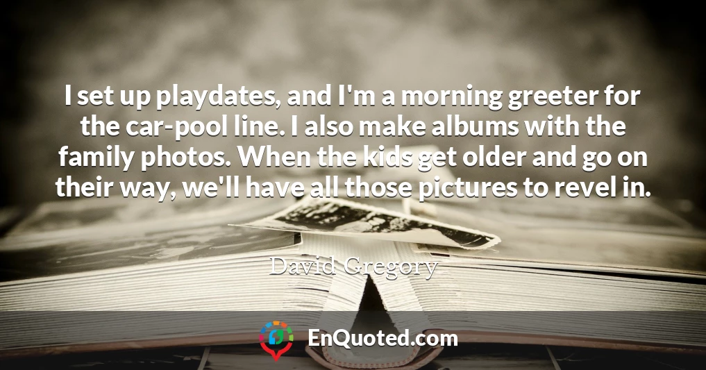 I set up playdates, and I'm a morning greeter for the car-pool line. I also make albums with the family photos. When the kids get older and go on their way, we'll have all those pictures to revel in.