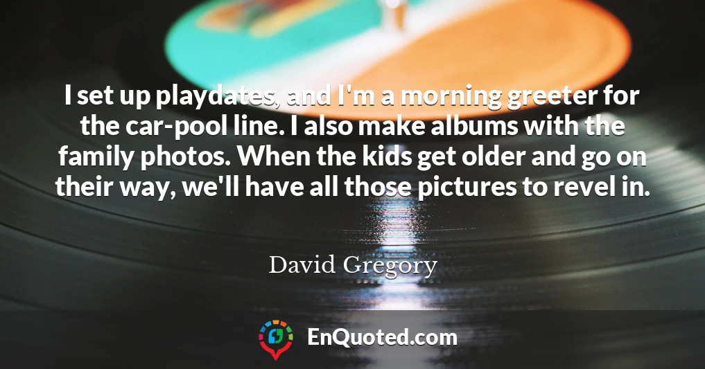 I set up playdates, and I'm a morning greeter for the car-pool line. I also make albums with the family photos. When the kids get older and go on their way, we'll have all those pictures to revel in.