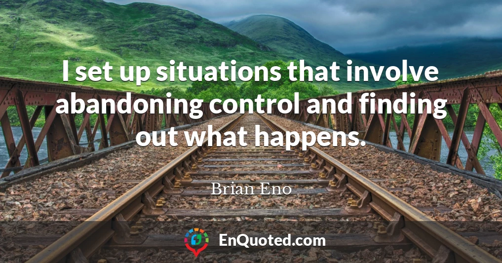 I set up situations that involve abandoning control and finding out what happens.