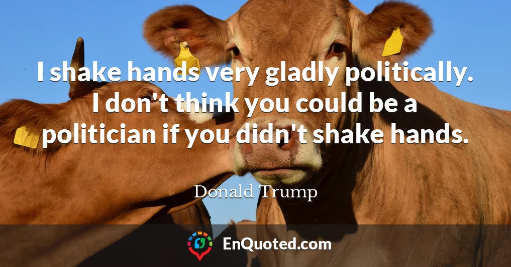 I shake hands very gladly politically. I don't think you could be a politician if you didn't shake hands.
