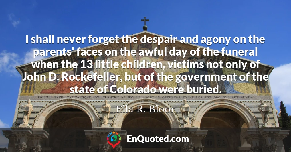 I shall never forget the despair and agony on the parents' faces on the awful day of the funeral when the 13 little children, victims not only of John D. Rockefeller, but of the government of the state of Colorado were buried.