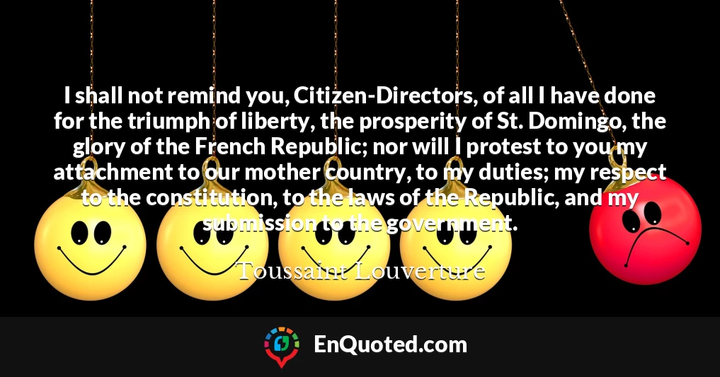 I shall not remind you, Citizen-Directors, of all I have done for the triumph of liberty, the prosperity of St. Domingo, the glory of the French Republic; nor will I protest to you my attachment to our mother country, to my duties; my respect to the constitution, to the laws of the Republic, and my submission to the government.