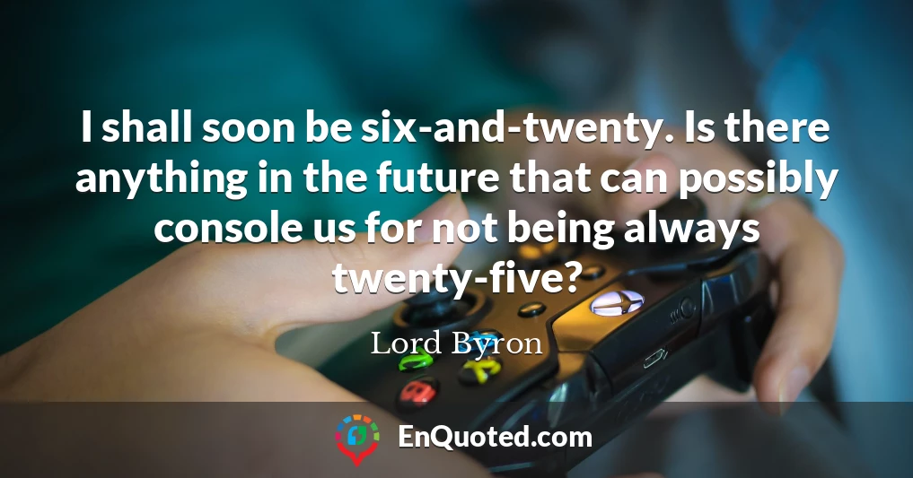 I shall soon be six-and-twenty. Is there anything in the future that can possibly console us for not being always twenty-five?