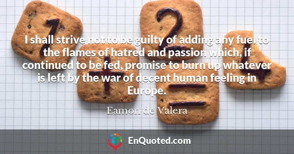 I shall strive not to be guilty of adding any fuel to the flames of hatred and passion which, if continued to be fed, promise to burn up whatever is left by the war of decent human feeling in Europe.
