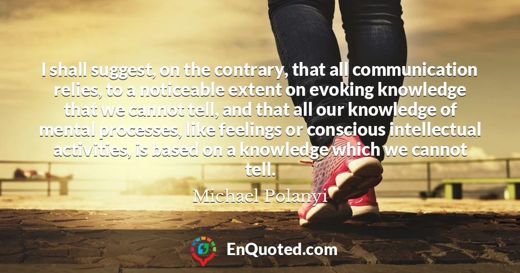 I shall suggest, on the contrary, that all communication relies, to a noticeable extent on evoking knowledge that we cannot tell, and that all our knowledge of mental processes, like feelings or conscious intellectual activities, is based on a knowledge which we cannot tell.