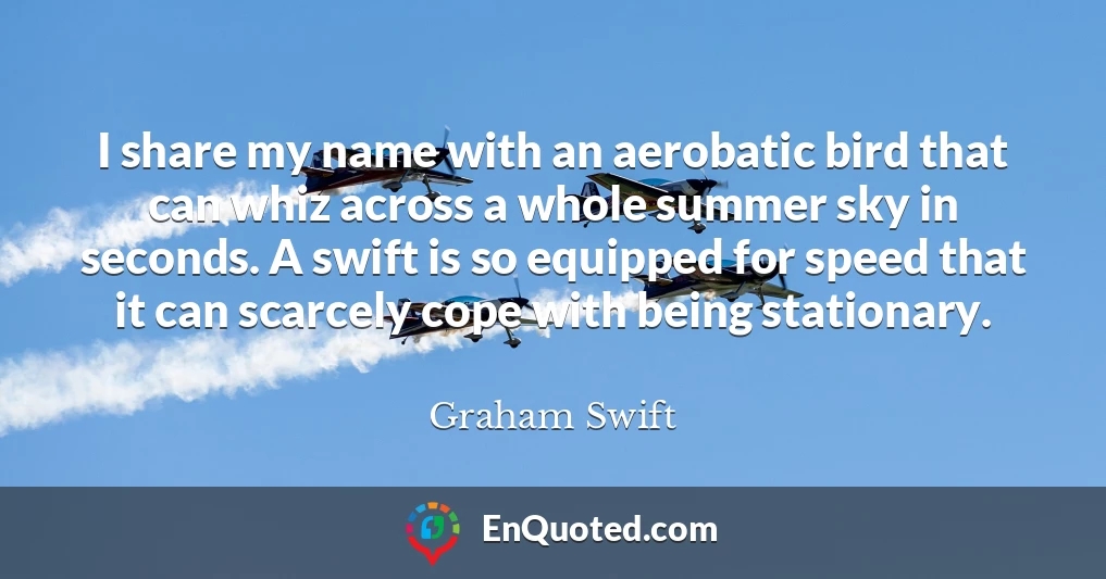 I share my name with an aerobatic bird that can whiz across a whole summer sky in seconds. A swift is so equipped for speed that it can scarcely cope with being stationary.