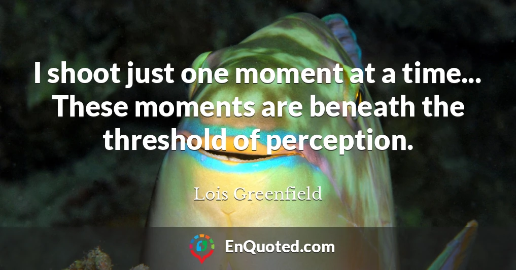 I shoot just one moment at a time... These moments are beneath the threshold of perception.