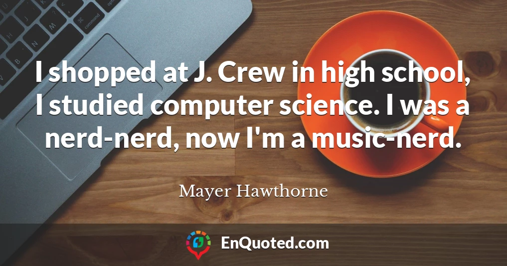 I shopped at J. Crew in high school, I studied computer science. I was a nerd-nerd, now I'm a music-nerd.