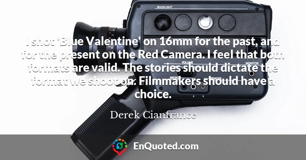I shot 'Blue Valentine' on 16mm for the past, and for the present on the Red Camera. I feel that both formats are valid. The stories should dictate the format we shoot on. Filmmakers should have a choice.
