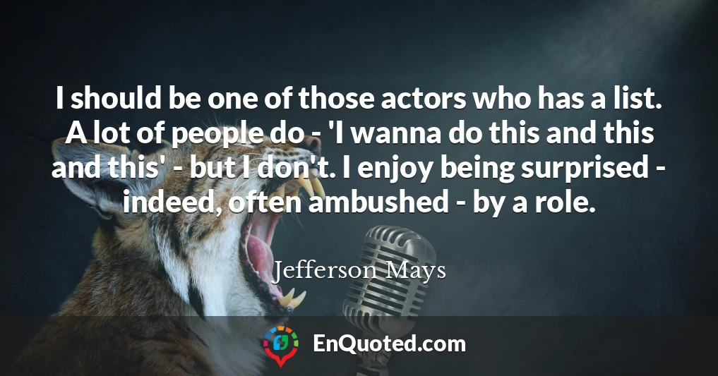 I should be one of those actors who has a list. A lot of people do - 'I wanna do this and this and this' - but I don't. I enjoy being surprised - indeed, often ambushed - by a role.