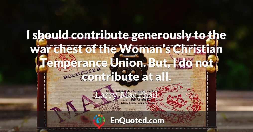 I should contribute generously to the war chest of the Woman's Christian Temperance Union. But, I do not contribute at all.