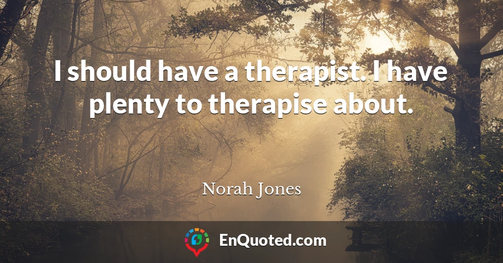 I should have a therapist. I have plenty to therapise about.