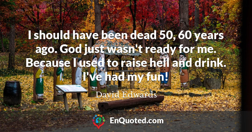 I should have been dead 50, 60 years ago. God just wasn't ready for me. Because I used to raise hell and drink. I've had my fun!